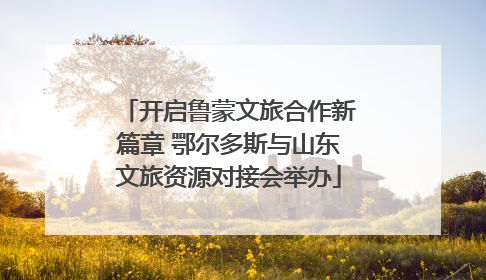 开启鲁蒙文旅合作新篇章 鄂尔多斯与山东文旅资源对接会举办