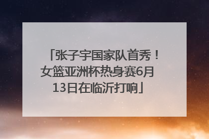 张子宇国家队首秀！女篮亚洲杯热身赛6月13日在临沂打响
