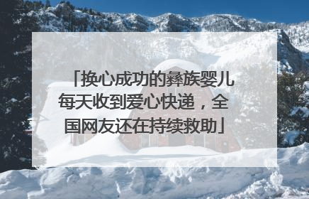 换心成功的彝族婴儿每天收到爱心快递，全国网友还在持续救助