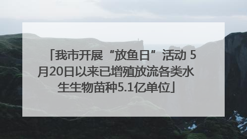 我市开展“放鱼日”活动 5月20日以来已增殖放流各类水生生物苗种5.1亿单位