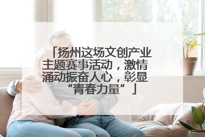 扬州这场文创产业主题赛事活动，激情涌动振奋人心，彰显“青春力量”