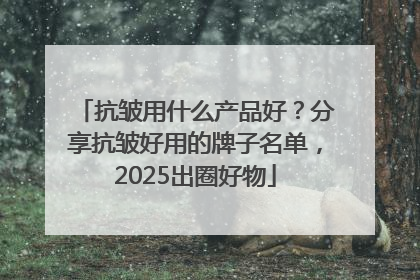 抗皱用什么产品好？分享抗皱好用的牌子名单，2025出圈好物