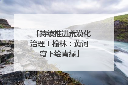 持续推进荒漠化治理！榆林：黄河弯下绘青绿