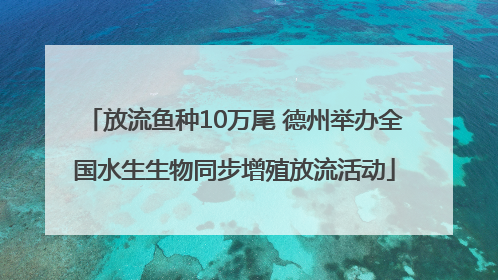 放流鱼种10万尾 德州举办全国水生生物同步增殖放流活动