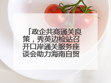 政企共商通关良策，秀英边检站召开口岸通关服务座谈会助力海南自贸港建设