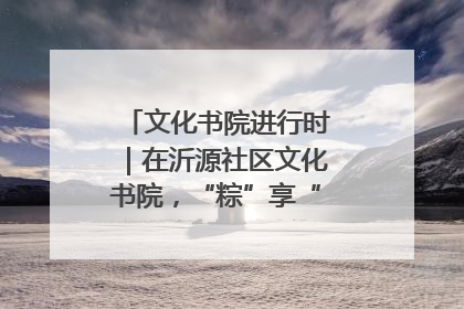 文化书院进行时｜在沂源社区文化书院，“粽”享“端午”美好时光