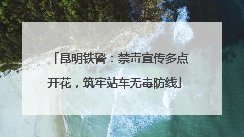昆明铁警：禁毒宣传多点开花，筑牢站车无毒防线