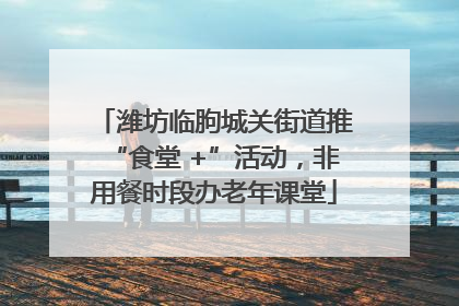 潍坊临朐城关街道推“食堂 +”活动，非用餐时段办老年课堂