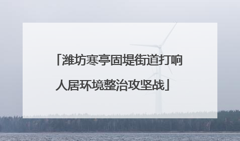 潍坊寒亭固堤街道打响人居环境整治攻坚战
