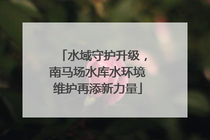 水域守护升级，南马场水库水环境维护再添新力量