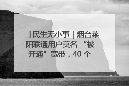 民生无小事｜烟台莱阳联通用户莫名 “被开通”宽带，40 个月扣费无人知