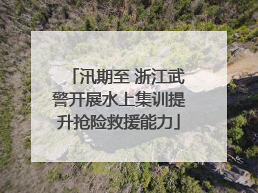 汛期至 浙江武警开展水上集训提升抢险救援能力