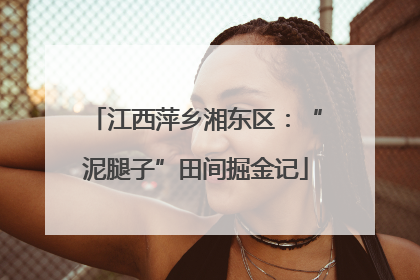 江西萍乡湘东区：“泥腿子”田间掘金记