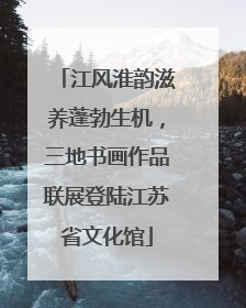 江风淮韵滋养蓬勃生机，三地书画作品联展登陆江苏省文化馆