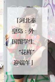 河北秦皇岛：外国留学生“花样”迎端午