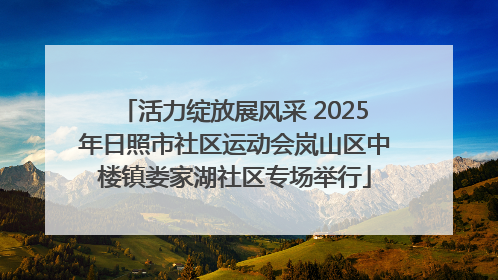 活力绽放展风采 2025年日照市社区运动会岚山区中楼镇娄家湖社区专场举行