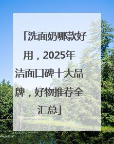 洗面奶哪款好用，2025年洁面口碑十大品牌，好物推荐全汇总