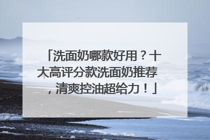 洗面奶哪款好用？十大高评分款洗面奶推荐，清爽控油超给力！