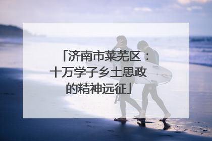 济南市莱芜区：十万学子乡土思政的精神远征