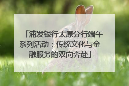 浦发银行太原分行端午系列活动：传统文化与金融服务的双向奔赴