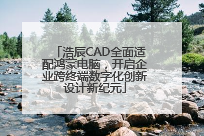 浩辰CAD全面适配鸿蒙电脑，开启企业跨终端数字化创新设计新纪元