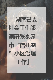 湖南省委社会工作部调研张家界市“信托制”小区治理工作