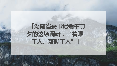 湖南省委书记端午前夕的这场调研，“着眼于人、落脚于人”