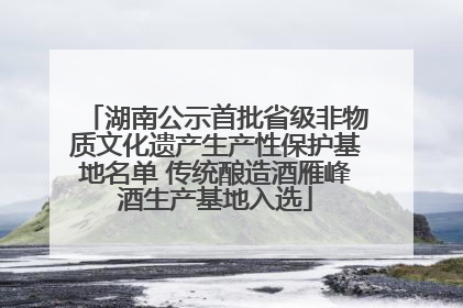 湖南公示首批省级非物质文化遗产生产性保护基地名单 传统酿造酒雁峰酒生产基地入选