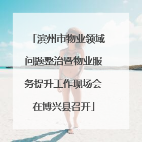 滨州市物业领域问题整治暨物业服务提升工作现场会在博兴县召开