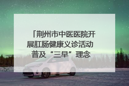 荆州市中医医院开展肛肠健康义诊活动 普及“三早”理念 传递健康生活