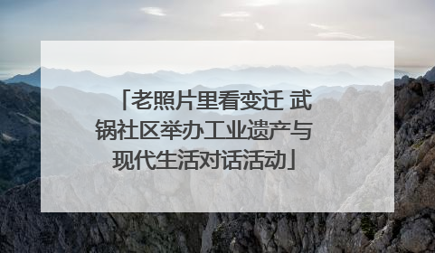 老照片里看变迁 武锅社区举办工业遗产与现代生活对话活动