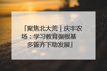 聚焦北大荒｜庆丰农场：学习教育强根基 多管齐下助发展