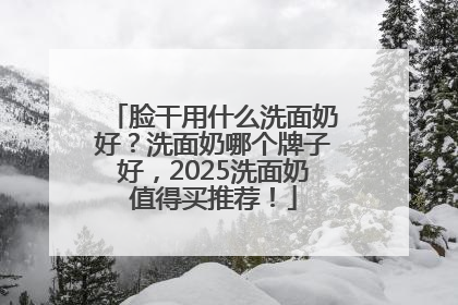 脸干用什么洗面奶好？洗面奶哪个牌子好，2025洗面奶值得买推荐！