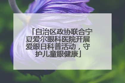 自治区政协联合宁夏爱尔眼科医院开展爱眼日科普活动，守护儿童眼健康