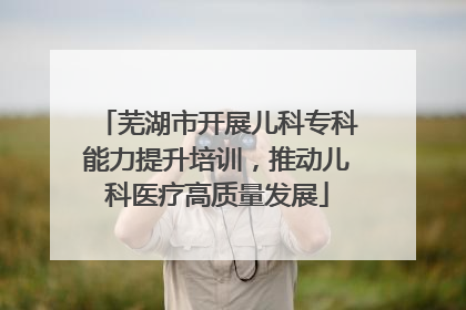 芜湖市开展儿科专科能力提升培训，推动儿科医疗高质量发展