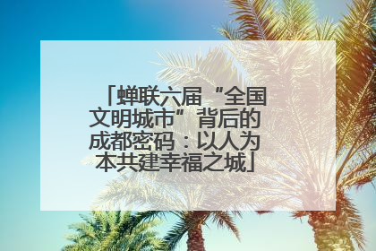 蝉联六届“全国文明城市”背后的成都密码：以人为本共建幸福之城