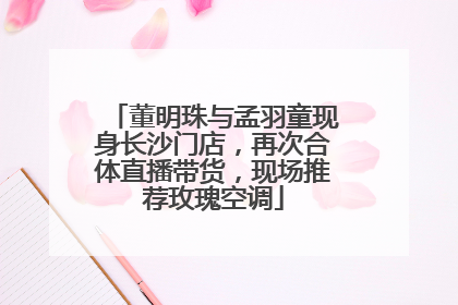 董明珠与孟羽童现身长沙门店，再次合体直播带货，现场推荐玫瑰空调