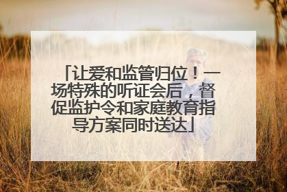 让爱和监管归位！一场特殊的听证会后，督促监护令和家庭教育指导方案同时送达