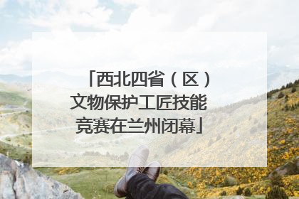 西北四省（区）文物保护工匠技能竞赛在兰州闭幕