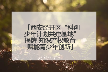 西安经开区“科创少年计划共建基地”揭牌 知识产权教育赋能青少年创新