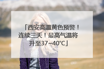 西安高温黄色预警！连续三天！最高气温将升至37~40℃