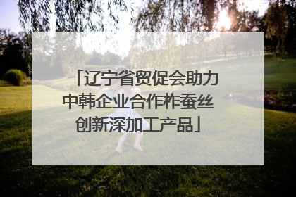 辽宁省贸促会助力中韩企业合作柞蚕丝创新深加工产品