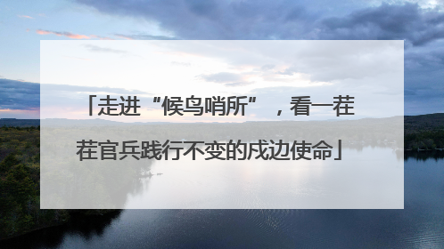 走进“候鸟哨所”，看一茬茬官兵践行不变的戍边使命