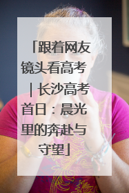 跟着网友镜头看高考｜长沙高考首日：晨光里的奔赴与守望
