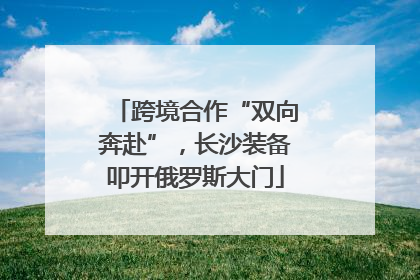 跨境合作“双向奔赴”，长沙装备叩开俄罗斯大门