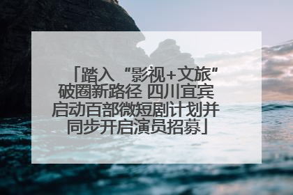 踏入“影视+文旅”破圈新路径 四川宜宾启动百部微短剧计划并同步开启演员招募