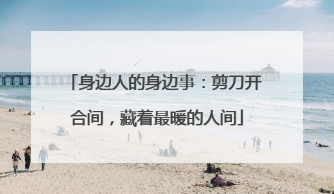 身边人的身边事：剪刀开合间，藏着最暖的人间