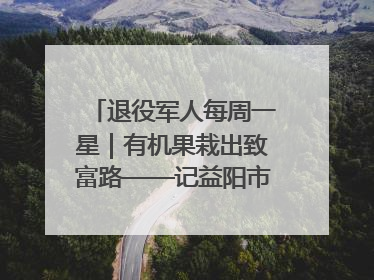 退役军人每周一星｜有机果栽出致富路——记益阳市银城南湖蔬果农民专业合作社总经理晏桂明