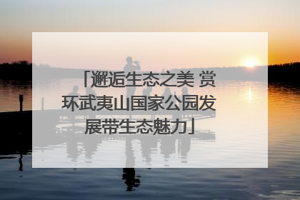 邂逅生态之美 赏环武夷山国家公园发展带生态魅力