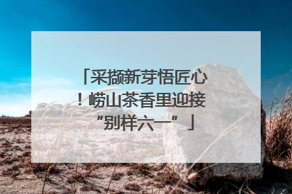 采撷新芽悟匠心！崂山茶香里迎接“别样六一”
